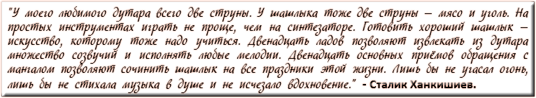 "У моего любимого дутара всего две струны. У шашлыка тоже две струны — мясо и уголь. На простых инструментах играть не проще, чем на синтезаторе. Готовить хороший шашлык — искусство, которому тоже надо учиться. Двенадцать ладов позволяют извлекать из дутара множество созвучий и исполнять любые мелодии. Двенадцать основных приёмов обращения с мангалом позволяют сочинить шашлык на все праздники этой жизни. Лишь бы не угасал огонь, лишь бы не стихала музыка в душе и не исчезало вдохновение." - Сталик Ханкишиев.
